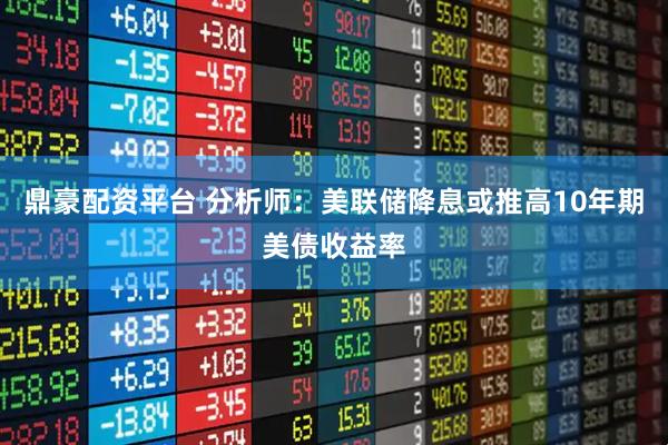 鼎豪配资平台 分析师：美联储降息或推高10年期美债收益率