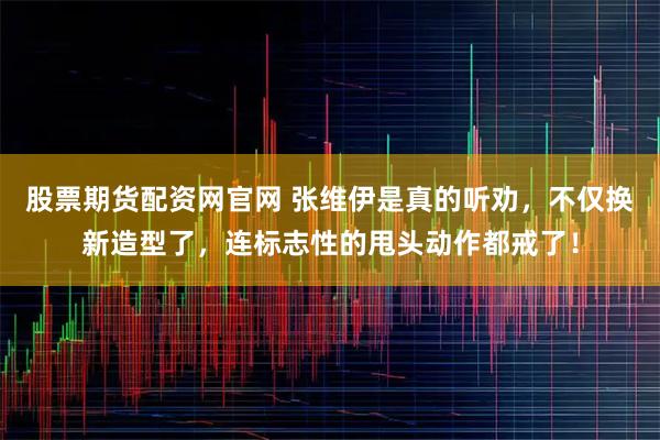 股票期货配资网官网 张维伊是真的听劝，不仅换新造型了，连标志性的甩头动作都戒了！