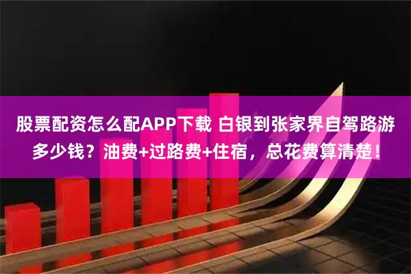 股票配资怎么配APP下载 白银到张家界自驾路游多少钱？油费+过路费+住宿，总花费算清楚！