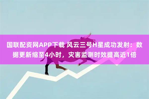 国联配资网APP下载 风云三号H星成功发射：数据更新缩至4小时，灾害监测时效提高近1倍