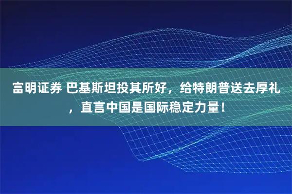 富明证券 巴基斯坦投其所好，给特朗普送去厚礼，直言中国是国际稳定力量！