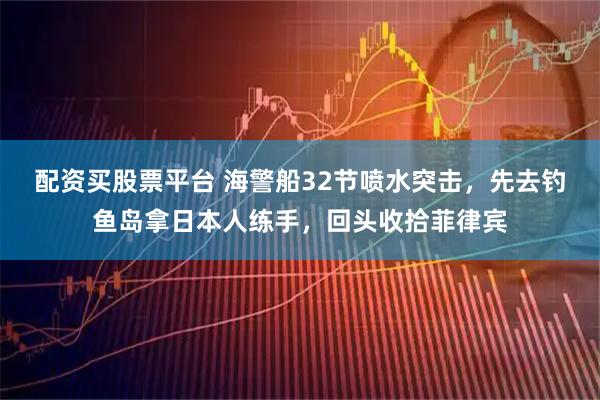 配资买股票平台 海警船32节喷水突击，先去钓鱼岛拿日本人练手，回头收拾菲律宾