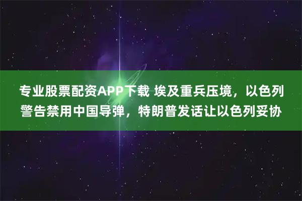 专业股票配资APP下载 埃及重兵压境，以色列警告禁用中国导弹，特朗普发话让以色列妥协
