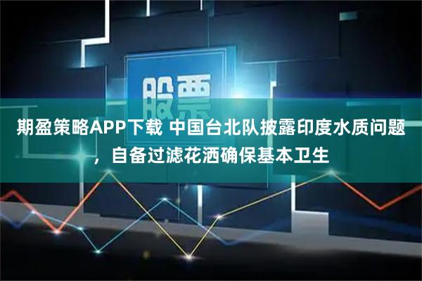 期盈策略APP下载 中国台北队披露印度水质问题，自备过滤花洒确保基本卫生