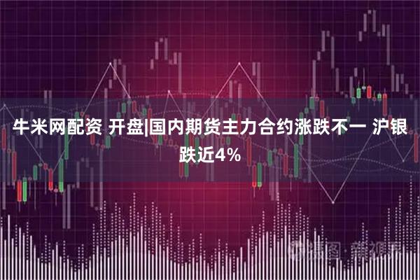 牛米网配资 开盘|国内期货主力合约涨跌不一 沪银跌近4%