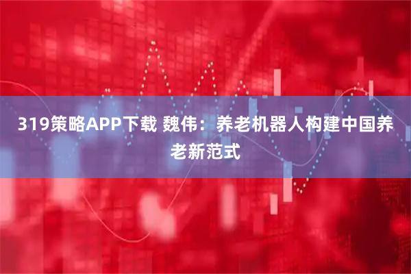 319策略APP下载 魏伟：养老机器人构建中国养老新范式