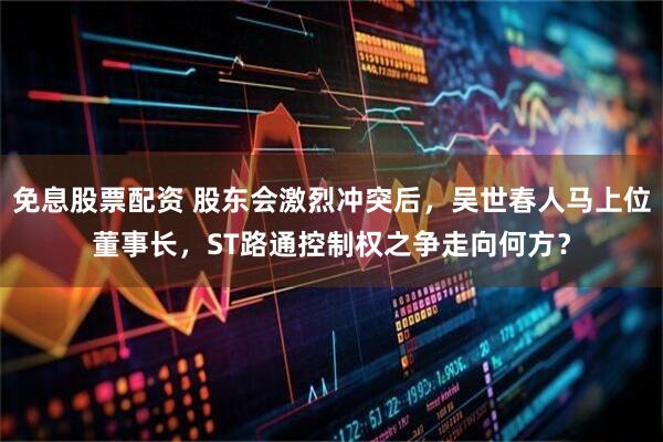 免息股票配资 股东会激烈冲突后，吴世春人马上位董事长，ST路通控制权之争走向何方？