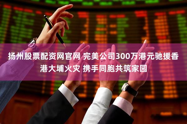 扬州股票配资网官网 完美公司300万港元驰援香港大埔火灾 携手同胞共筑家园