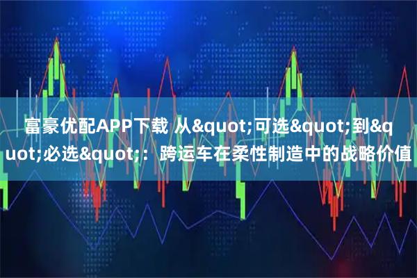 富豪优配APP下载 从"可选"到"必选"：跨运车在柔性制造中的战略价值