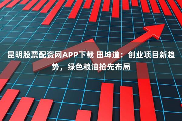 昆明股票配资网APP下载 田坤道：创业项目新趋势，绿色粮油抢先布局