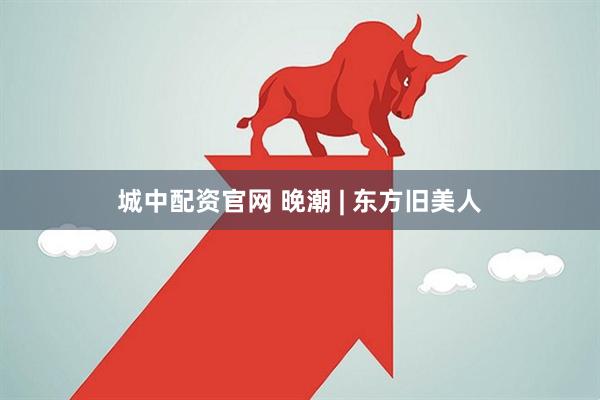 城中配资官网 晚潮 | 东方旧美人