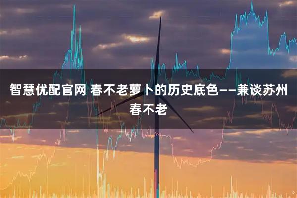智慧优配官网 春不老萝卜的历史底色——兼谈苏州春不老