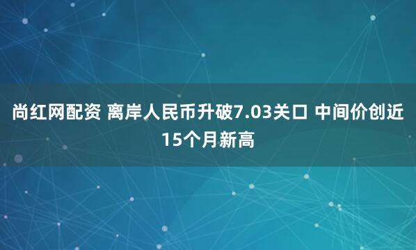 尚红网配资 离岸人民币升破7.03关口 中间价创近15个月新高