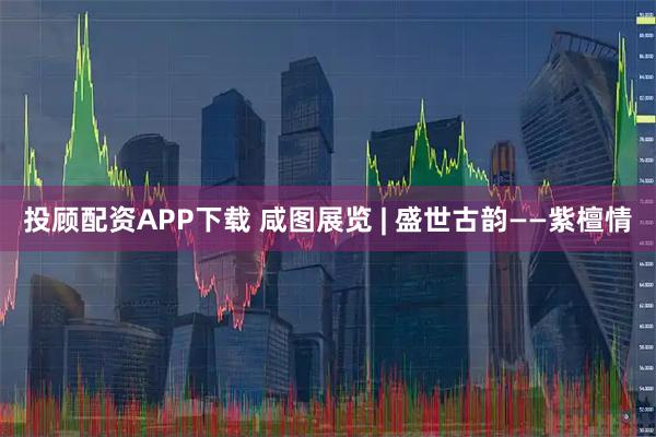 投顾配资APP下载 咸图展览 | 盛世古韵——紫檀情
