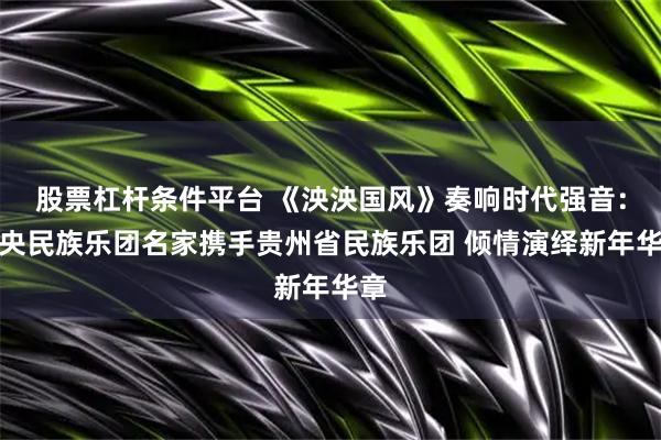 股票杠杆条件平台 《泱泱国风》奏响时代强音:中央民族乐团名家携手贵州省民族乐团 倾情演绎新年华章