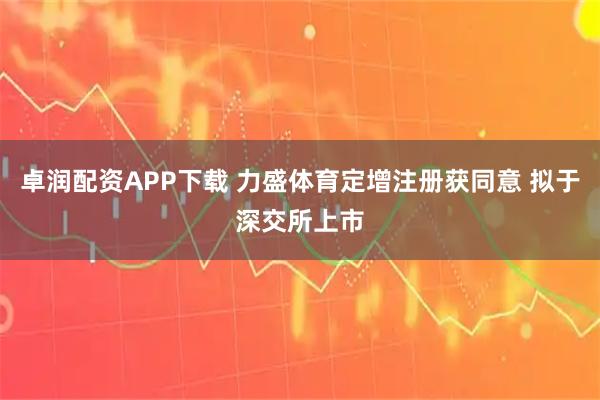 卓润配资APP下载 力盛体育定增注册获同意 拟于深交所上市