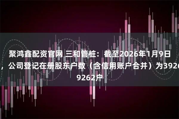 聚鸿鑫配资官网 三和管桩：截至2026年1月9日收盘，公司登记在册股东户数（含信用账户合并）为39262户