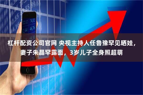 杠杆配资公司官网 央视主持人任鲁豫罕见晒娃，妻子朱晶罕露面，3岁儿子全身照超萌