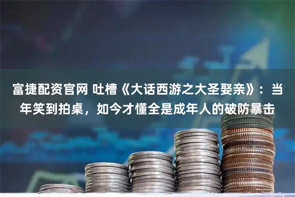 富捷配资官网 吐槽《大话西游之大圣娶亲》：当年笑到拍桌，如今才懂全是成年人的破防暴击