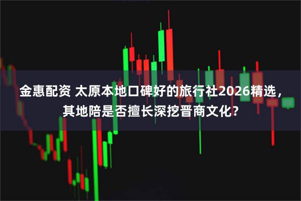 金惠配资 太原本地口碑好的旅行社2026精选，其地陪是否擅长深挖晋商文化？