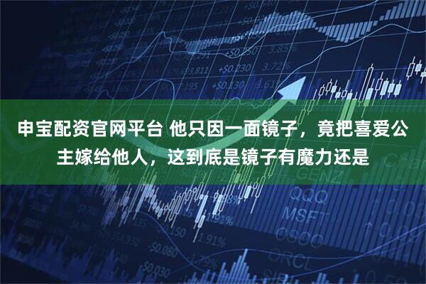 申宝配资官网平台 他只因一面镜子，竟把喜爱公主嫁给他人，这到底是镜子有魔力还是