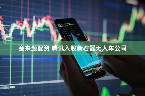 金来源配资 腾讯入股新石器无人车公司