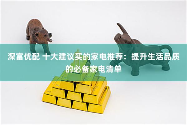 深富优配 十大建议买的家电推荐：提升生活品质的必备家电清单