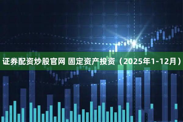 证券配资炒股官网 固定资产投资（2025年1-12月）
