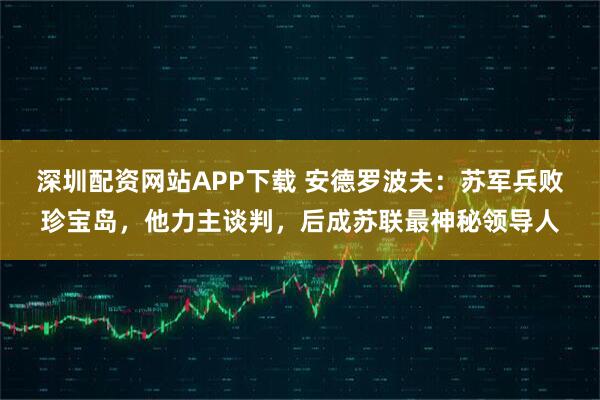 深圳配资网站APP下载 安德罗波夫：苏军兵败珍宝岛，他力主谈判，后成苏联最神秘领导人