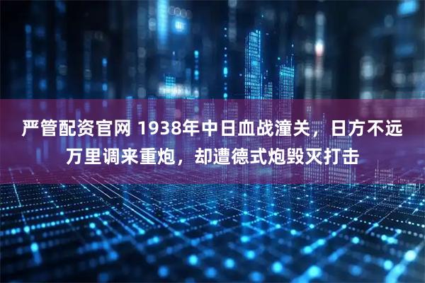 严管配资官网 1938年中日血战潼关，日方不远万里调来重炮，却遭德式炮毁灭打击