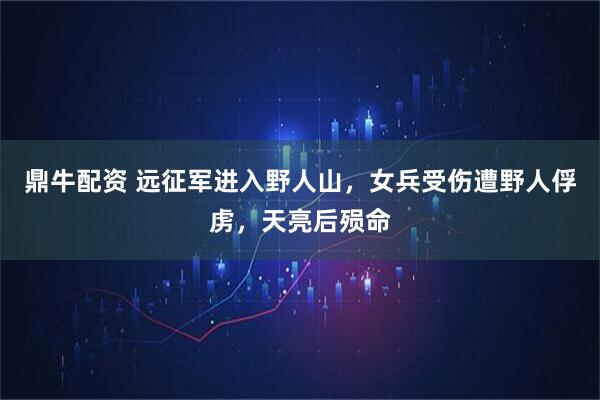 鼎牛配资 远征军进入野人山，女兵受伤遭野人俘虏，天亮后殒命