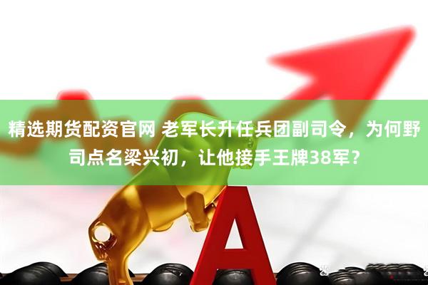 精选期货配资官网 老军长升任兵团副司令，为何野司点名梁兴初，让他接手王牌38军？