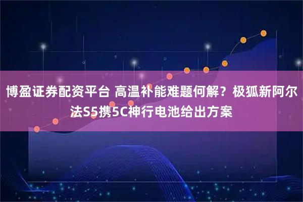 博盈证券配资平台 高温补能难题何解？极狐新阿尔法S5携5C神行电池给出方案