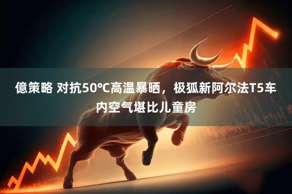 億策略 对抗50℃高温暴晒，极狐新阿尔法T5车内空气堪比儿童房