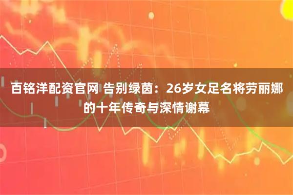 百铭洋配资官网 告别绿茵：26岁女足名将劳丽娜的十年传奇与深情谢幕