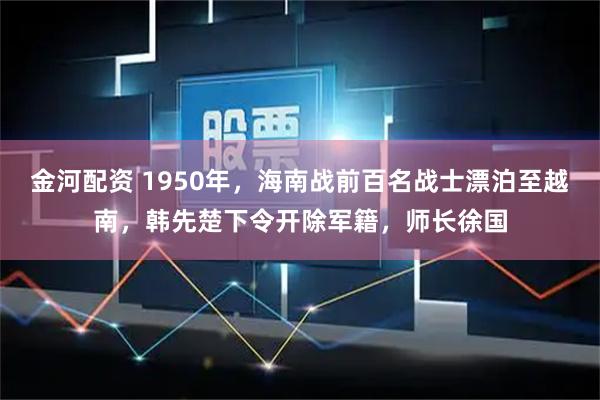 金河配资 1950年，海南战前百名战士漂泊至越南，韩先楚下令开除军籍，师长徐国